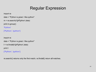 Regular Expression
import re
data = "Python is great. I like python"
m = re.search(r'[pP]ython',data)
print m.group()
'Python'
['Python', 'python']
import re
data = "Python is great. I like python"
l = re.findall(r'[pP]ython',data)
print l
['Python', 'python']
re.search() returns only the first match, re.findall() return all matches.
69
 