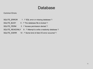 Database
Common Errors:
SQLITE_ERROR 1 /* SQL error or missing database */
SQLITE_BUSY 5 /* The database file is locked */
SQLITE_PERM 3 /* Access permission denied */
SQLITE_READONLY 8 /* Attempt to write a readonly database */
SQLITE_IOERR 10 /* Some kind of disk I/O error occurred */
72
 
