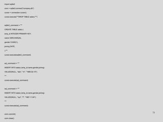 import sqlite3
conn = sqlite3.connect("company.db")
cursor = connection.cursor()
cursor.execute("""DROP TABLE salary;""")
sqlite3_command = """
CREATE TABLE salary (
emp_id INTEGER PRIMARY KEY,
name VARCHAR(20),
gender CHAR(1),
joining DATE,
);"""
cursor.execute(sqlite3_command)
sql_command = """
INSERT INTO salary (emp_id,name,gender,joining)
VALUES(NULL, "abc", "m", "1985-02-15");
"""
cursor.execute(sql_command)
sql_command = """
INSERT INTO salary (emp_id,name,gender,joining)
VALUES(NULL, "xyz", "f", "1987-11-04");
"""
cursor.execute(sql_command)
conn.commit()
conn.close()
73
 
