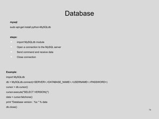 Database
mysql:
sudo apt-get install python-MySQLdb
steps:
• import MySQLdb module
• Open a connection to the MySQL server
• Send command and receive data
• Close connection
Example:
import MySQLdb
db = MySQLdb.connect(<SERVER>,<DATABASE_NAME>,<USERNAME>,<PASSWORD>)
cursor = db.cursor()
cursor.execute("SELECT VERSION()")
data = cursor.fetchone()
print "Database version : %s " % data
db.close()
74
 
