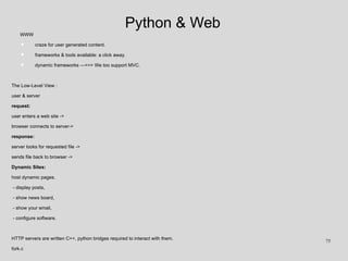 Python & Web
WWW
• craze for user generated content.
• frameworks & tools available: a click away.
• dynamic frameworks --->>> We too support MVC.
The Low-Level View :
user & server
request:
user enters a web site ->
browser connects to server->
response:
server looks for requested file ->
sends file back to browser ->
Dynamic Sites:
host dynamic pages.
- display posts,
- show news board,
- show your email,
- configure software.
HTTP servers are written C++, python bridges required to interact with them.
fork.c
75
 