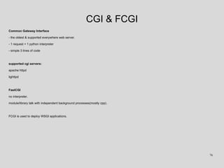 CGI & FCGI
Common Gateway Interface
- the oldest & supported everywhere web server.
- 1 request = 1 python interpreter
- simple 3 lines of code
supported cgi servers:
apache httpd
lighttpd
FastCGI
no interpreter.
module/library talk with independent background processes(mostly cpp).
FCGI is used to deploy WSGI applications.
76
 