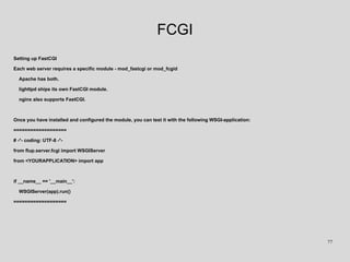 FCGI
Setting up FastCGI
Each web server requires a specific module - mod_fastcgi or mod_fcgid
Apache has both.
lighttpd ships its own FastCGI module.
nginx also supports FastCGI.
Once you have installed and configured the module, you can test it with the following WSGI-application:
===================
# -*- coding: UTF-8 -*-
from flup.server.fcgi import WSGIServer
from <YOURAPPLICATION> import app
if __name__ == '__main__':
WSGIServer(app).run()
===================
77
 