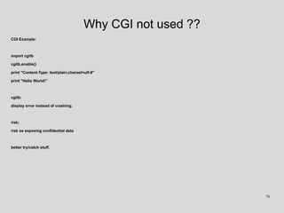 Why CGI not used ??
CGI Example:
import cgitb
cgitb.enable()
print "Content-Type: text/plain;charset=utf-8"
print "Hello World!"
cgitb:
display error instead of crashing.
risk:
risk os exposing confidential data
better try/catch stuff.
78
 