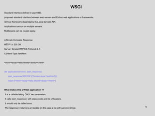 WSGI
Standard Interface defined in pep-0333.
proposed standard interface between web servers and Python web applications or frameworks.
remove framework dependancy like Java Servelet API.
Applications can run on multiple servers.
Middleware can be reused easily.
A Simple Complete Response
HTTP/1.x 200 OK
Server: SimpleHTTP/0.6 Python/2.4.1
Content-Type: text/html
<html><body>Hello World!</body></html>
def application(environ, start_response):
start_response('200 OK',[('Content-type','text/html')])
return ['<html><body>Hello World!</body></html>']
What makes this a WSGI application ??
It is a callable taking ONLY two parameters.
It calls start_response() with status code and list of headers.
It should only be called once.
The response it returns is an iterable (in this case a list with just one string). 79
 