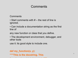 Comments
Comments
• Start comments with # – the rest of line is
ignored.
• Can include a documentation string as the first
line of
any new function or class that you define.
• The development environment, debugger, and
other tools
use it: its good style to include one.
def my_function(x, y):
"""This is the docstring. This
8
 