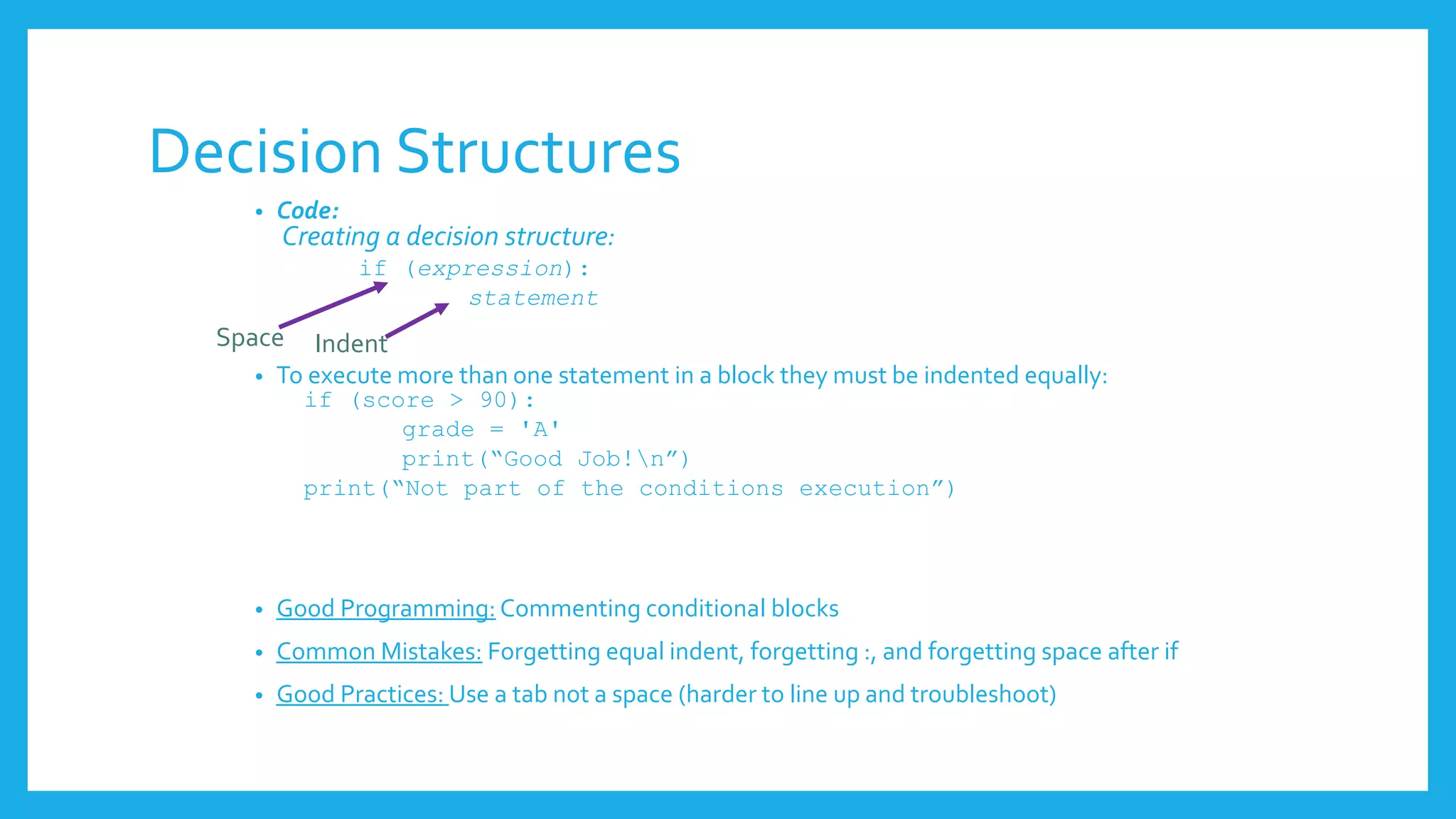 Decision Structures
• Code:
Creating a decision structure:
if (expression):
statement
• To execute more than one statement in a block they must be indented equally:
if (score > 90):
grade = 'A'
print(“Good Job!n”)
print(“Not part of the conditions execution”)
• Good Programming: Commenting conditional blocks
• Common Mistakes: Forgetting equal indent, forgetting :, and forgetting space after if
• Good Practices: Use a tab not a space (harder to line up and troubleshoot)
Space Indent
 