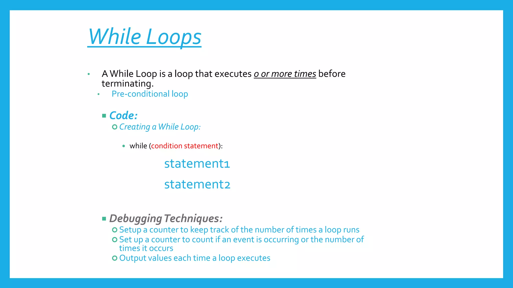 While Loops
• AWhile Loop is a loop that executes 0 or more times before
terminating.
• Pre-conditional loop
 Code:
 Creating aWhile Loop:
 while (condition statement):
statement1
statement2
 DebuggingTechniques:
 Setup a counter to keep track of the number of times a loop runs
 Set up a counter to count if an event is occurring or the number of
times it occurs
 Output values each time a loop executes
 