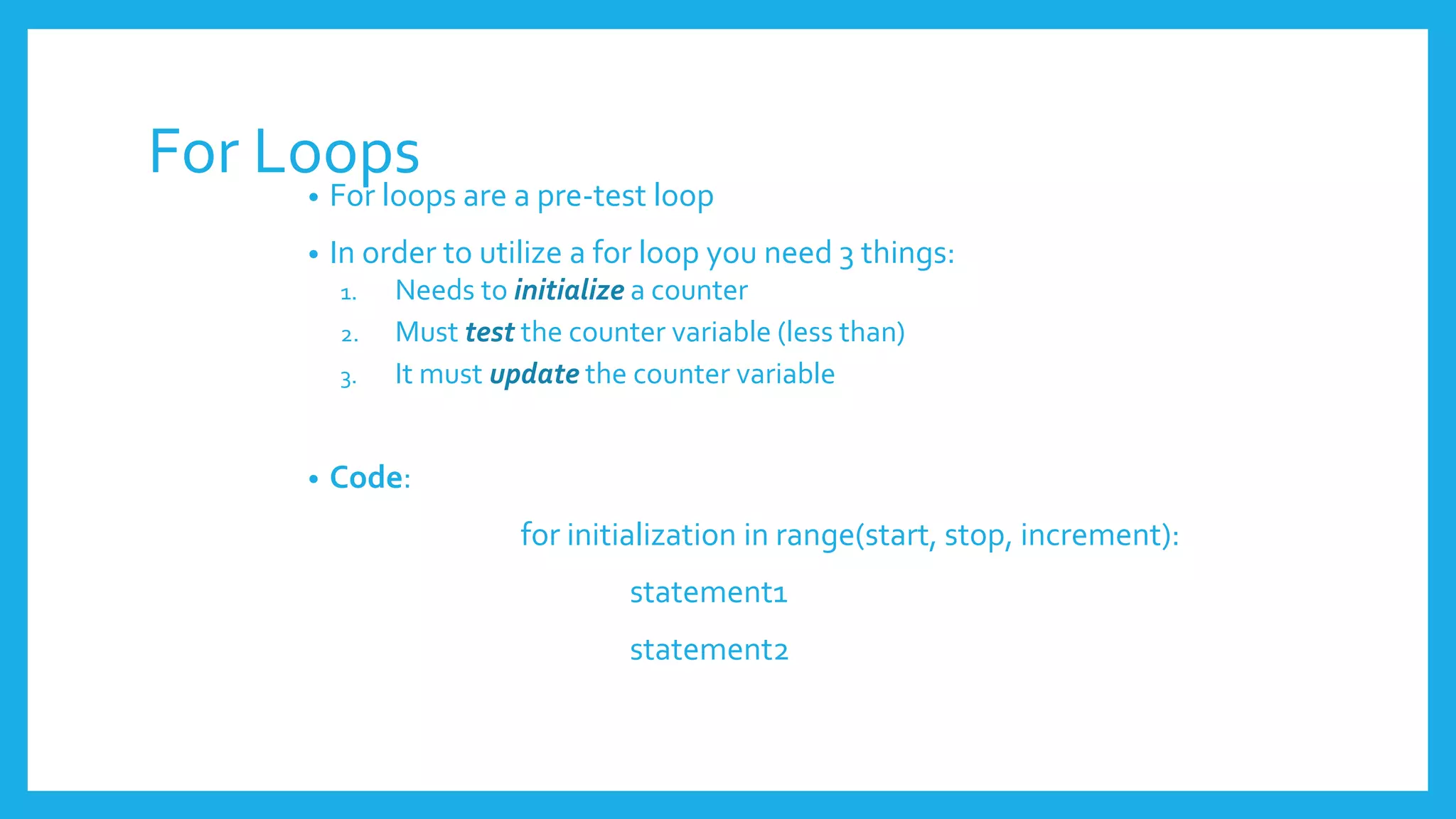 For Loops
• For loops are a pre-test loop
• In order to utilize a for loop you need 3 things:
1. Needs to initialize a counter
2. Must test the counter variable (less than)
3. It must update the counter variable
• Code:
for initialization in range(start, stop, increment):
statement1
statement2
 