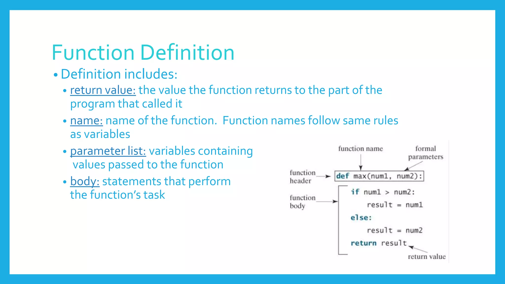 Function Definition
• Definition includes:
• return value: the value the function returns to the part of the
program that called it
• name: name of the function. Function names follow same rules
as variables
• parameter list: variables containing
values passed to the function
• body: statements that perform
the function’s task
 