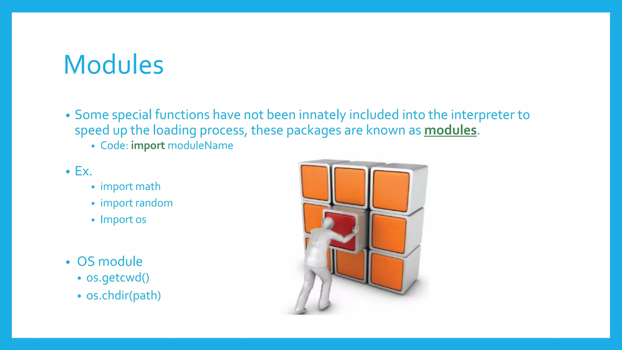Modules
• Some special functions have not been innately included into the interpreter to
speed up the loading process, these packages are known as modules.
• Code: import moduleName
• Ex.
• import math
• import random
• Import os
• OS module
• os.getcwd()
• os.chdir(path)
 