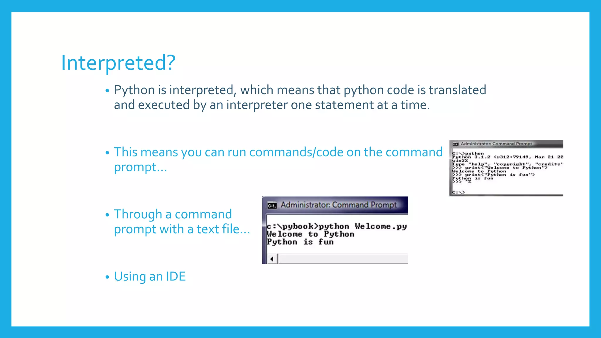 Interpreted?
• Python is interpreted, which means that python code is translated
and executed by an interpreter one statement at a time.
• This means you can run commands/code on the command
prompt…
• Through a command
prompt with a text file…
• Using an IDE
 