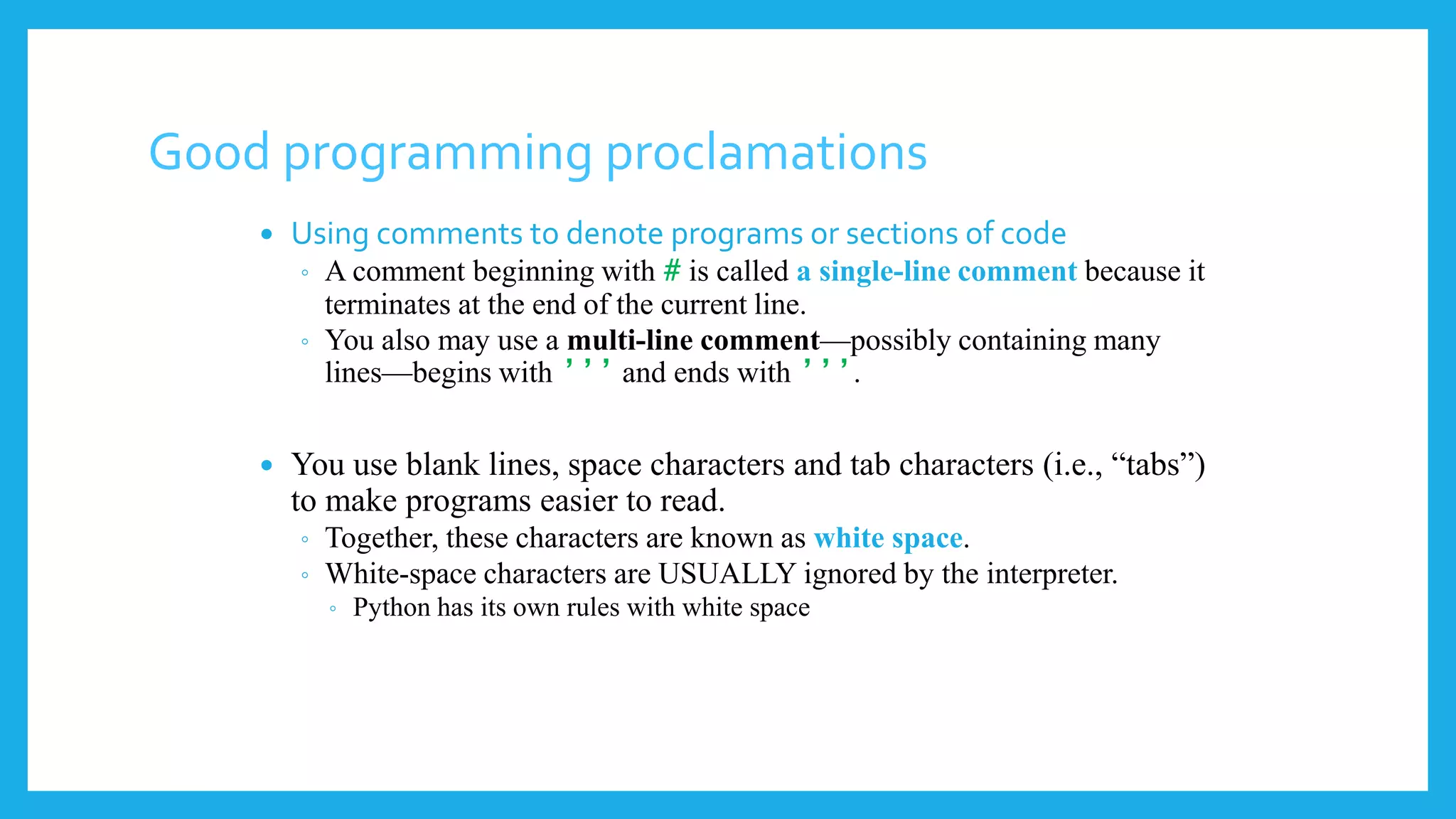 Good programming proclamations
 Using comments to denote programs or sections of code
◦ A comment beginning with # is called a single-line comment because it
terminates at the end of the current line.
◦ You also may use a multi-line comment—possibly containing many
lines—begins with ’’’ and ends with ’’’.
 You use blank lines, space characters and tab characters (i.e., “tabs”)
to make programs easier to read.
◦ Together, these characters are known as white space.
◦ White-space characters are USUALLY ignored by the interpreter.
◦ Python has its own rules with white space
 