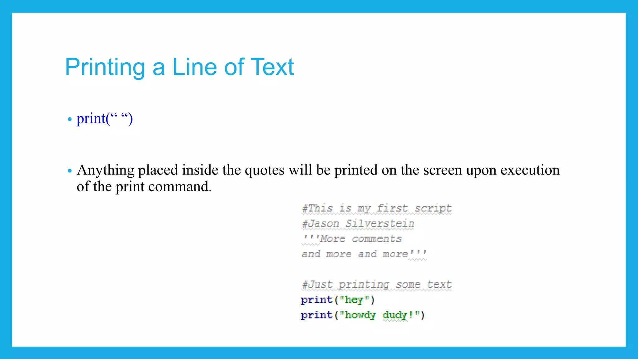 Printing a Line of Text
• Code: print(“ “) Python 3
• Code: print “ “ Python 2
• Anything placed inside the quotes will be printed on the screen upon execution
of the print command.
 