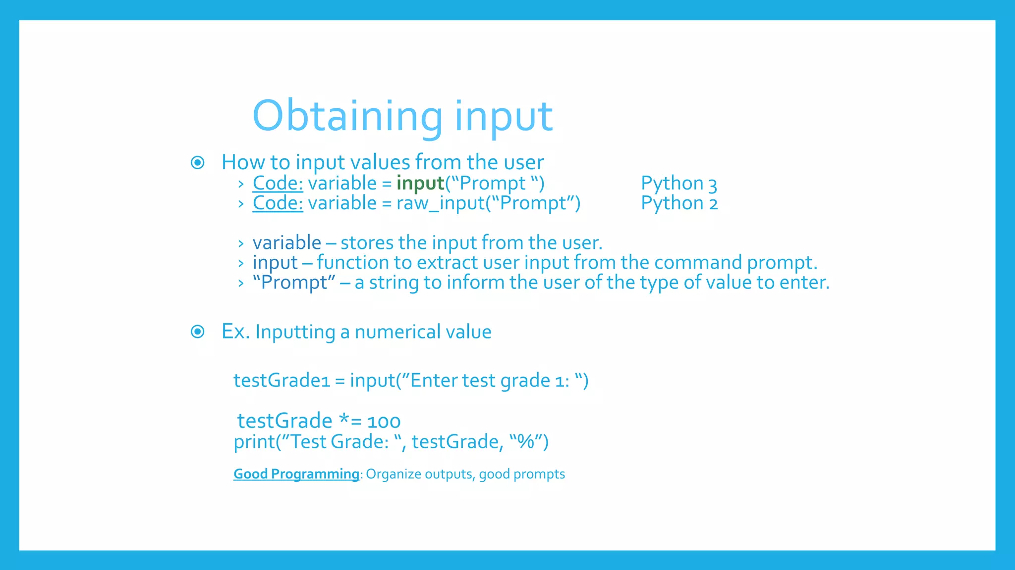 Obtaining input
 How to input values from the user
› Code: variable = input(“Prompt “) Python 3
› Code: variable = raw_input(“Prompt”) Python 2
› variable – stores the input from the user.
› input – function to extract user input from the command prompt.
› “Prompt” – a string to inform the user of the type of value to enter.
 Ex. Inputting a numerical value
testGrade1 = input(”Enter test grade 1: “)
testGrade *= 100
print(”Test Grade: “, testGrade, “%”)
Good Programming:Organize outputs, good prompts
 