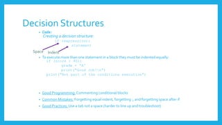 Decision Structures
• Code:
Creating a decision structure:
if (expression):
statement
• To execute more than one statement in a block they must be indented equally:
if (score > 90):
grade = 'A'
print(“Good Job!n”)
print(“Not part of the conditions execution”)
• Good Programming: Commenting conditional blocks
• Common Mistakes: Forgetting equal indent, forgetting :, and forgetting space after if
• Good Practices: Use a tab not a space (harder to line up and troubleshoot)
Space Indent
 