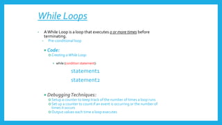 While Loops
• AWhile Loop is a loop that executes 0 or more times before
terminating.
• Pre-conditional loop
 Code:
 Creating aWhile Loop:
 while (condition statement):
statement1
statement2
 DebuggingTechniques:
 Setup a counter to keep track of the number of times a loop runs
 Set up a counter to count if an event is occurring or the number of
times it occurs
 Output values each time a loop executes
 