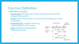 Function Definition
• Definition includes:
• return value: the value the function returns to the part of the
program that called it
• name: name of the function. Function names follow same rules
as variables
• parameter list: variables containing
values passed to the function
• body: statements that perform
the function’s task
 