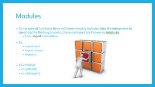 Modules
• Some special functions have not been innately included into the interpreter to
speed up the loading process, these packages are known as modules.
• Code: import moduleName
• Ex.
• import math
• import random
• Import os
• OS module
• os.getcwd()
• os.chdir(path)
 