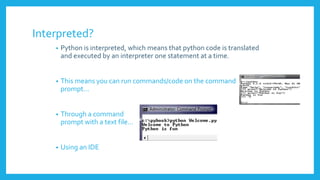 Interpreted?
• Python is interpreted, which means that python code is translated
and executed by an interpreter one statement at a time.
• This means you can run commands/code on the command
prompt…
• Through a command
prompt with a text file…
• Using an IDE
 