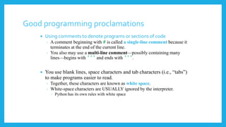 Good programming proclamations
 Using comments to denote programs or sections of code
◦ A comment beginning with # is called a single-line comment because it
terminates at the end of the current line.
◦ You also may use a multi-line comment—possibly containing many
lines—begins with ’’’ and ends with ’’’.
 You use blank lines, space characters and tab characters (i.e., “tabs”)
to make programs easier to read.
◦ Together, these characters are known as white space.
◦ White-space characters are USUALLY ignored by the interpreter.
◦ Python has its own rules with white space
 