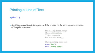 Printing a Line of Text
• Code: print(“ “) Python 3
• Code: print “ “ Python 2
• Anything placed inside the quotes will be printed on the screen upon execution
of the print command.
 
