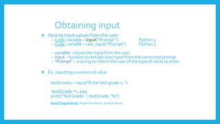 Obtaining input
 How to input values from the user
› Code: variable = input(“Prompt “) Python 3
› Code: variable = raw_input(“Prompt”) Python 2
› variable – stores the input from the user.
› input – function to extract user input from the command prompt.
› “Prompt” – a string to inform the user of the type of value to enter.
 Ex. Inputting a numerical value
testGrade1 = input(”Enter test grade 1: “)
testGrade *= 100
print(”Test Grade: “, testGrade, “%”)
Good Programming:Organize outputs, good prompts
 