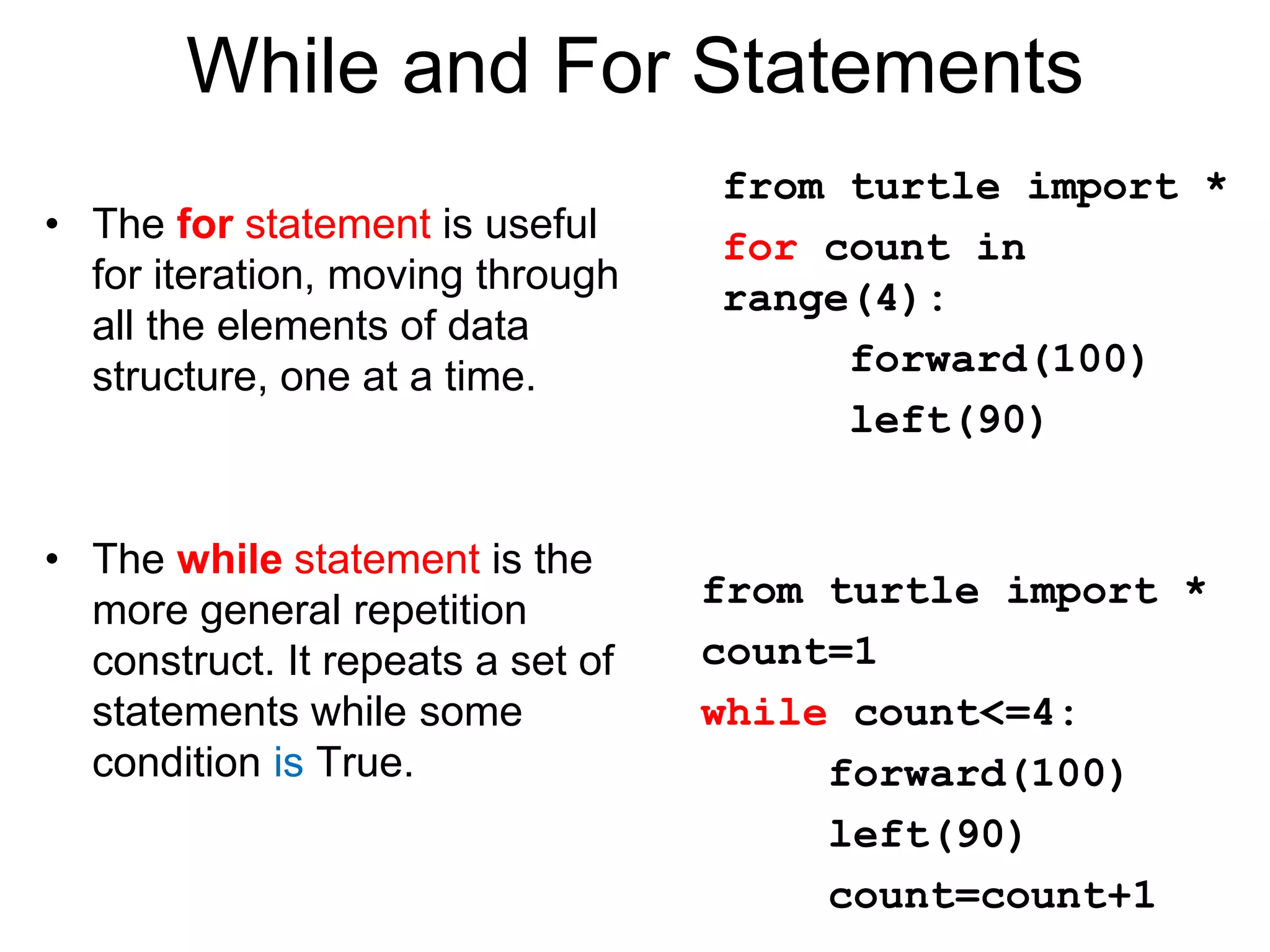While and For Statements
• The for statement is useful
for iteration, moving through
all the elements of data
structure, one at a time.
• The while statement is the
more general repetition
construct. It repeats a set of
statements while some
condition is True.
from turtle import *
for count in
range(4):
forward(100)
left(90)
from turtle import *
count=1
while count<=4:
forward(100)
left(90)
count=count+1
 
