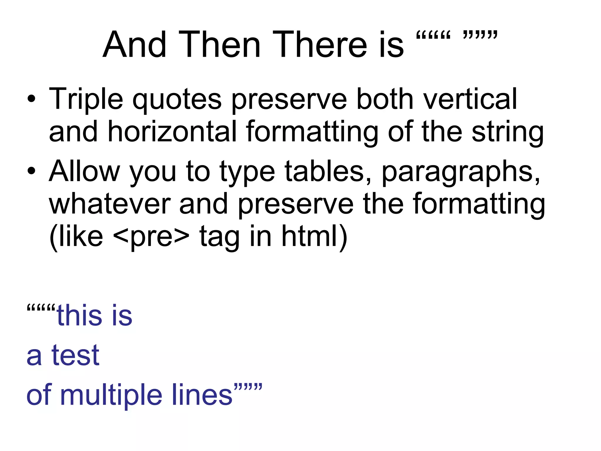 And Then There is “““ ”””
• Triple quotes preserve both vertical
and horizontal formatting of the string
• Allow you to type tables, paragraphs,
whatever and preserve the formatting
(like <pre> tag in html)
“““this is
a test
of multiple lines”””
 