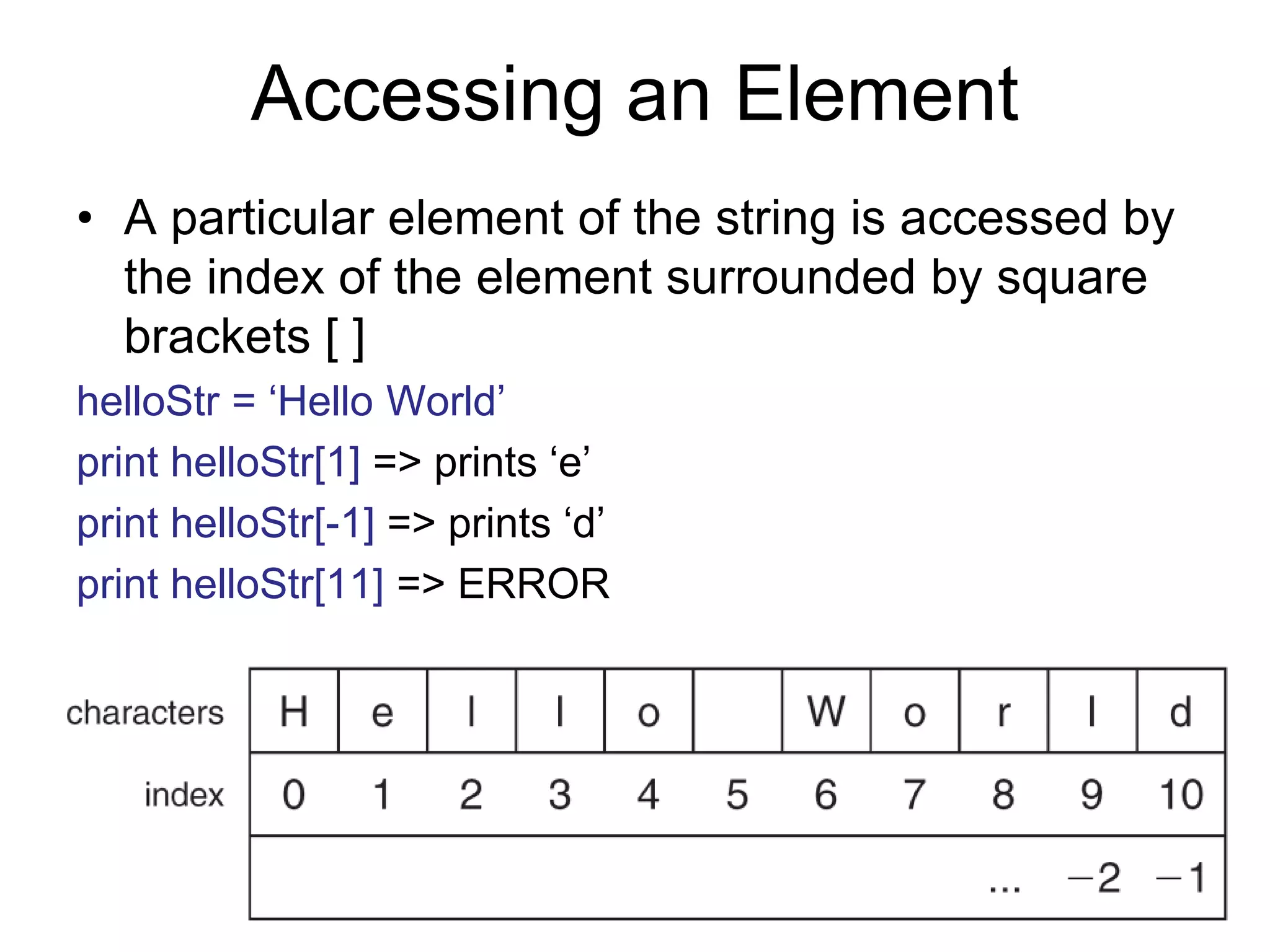 Accessing an Element
• A particular element of the string is accessed by
the index of the element surrounded by square
brackets [ ]
helloStr = ‘Hello World’
print helloStr[1] => prints ‘e’
print helloStr[-1] => prints ‘d’
print helloStr[11] => ERROR
 