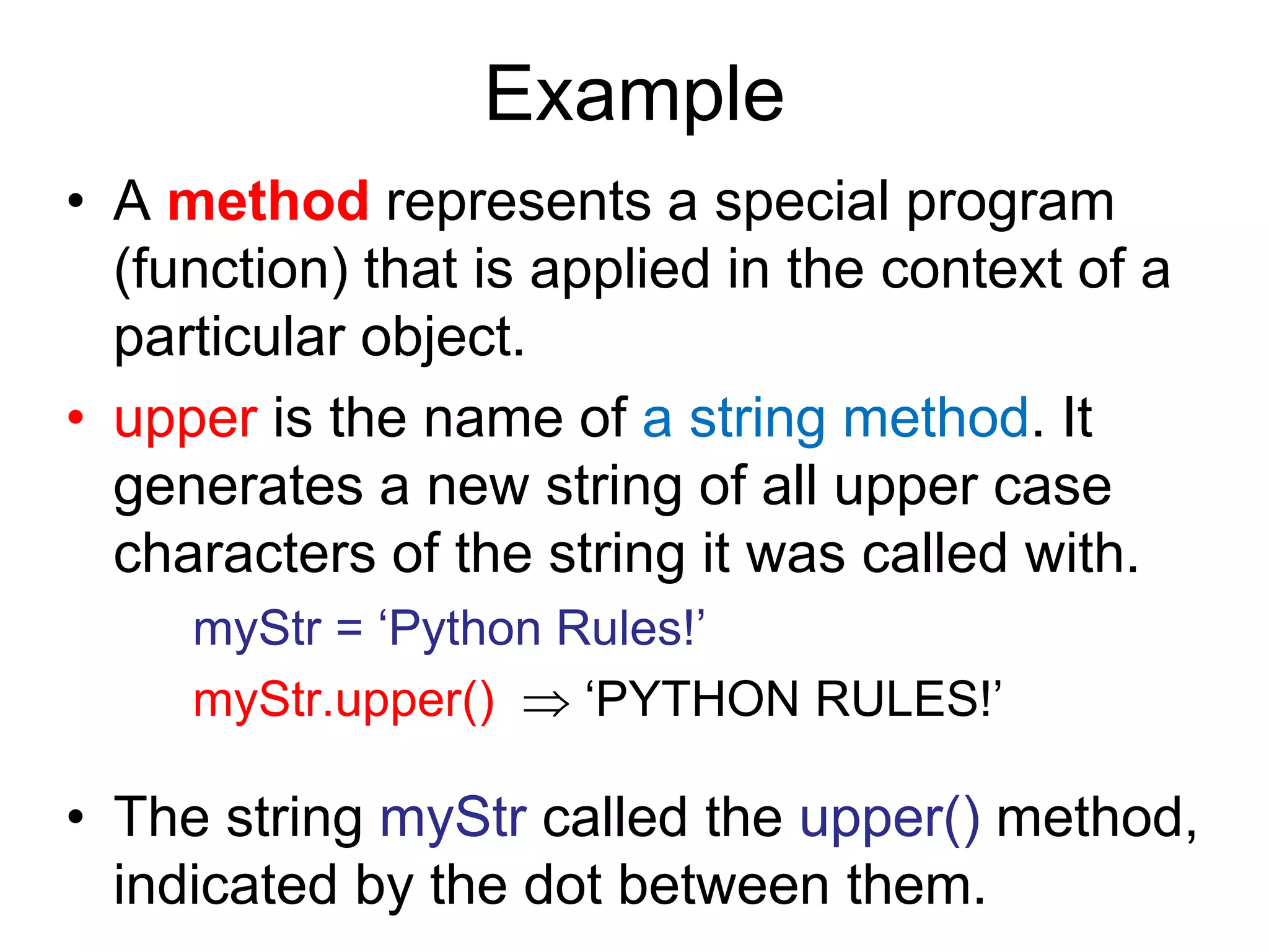 Example
• A method represents a special program
(function) that is applied in the context of a
particular object.
• upper is the name of a string method. It
generates a new string of all upper case
characters of the string it was called with.
myStr = ‘Python Rules!’
myStr.upper()  ‘PYTHON RULES!’
• The string myStr called the upper() method,
indicated by the dot between them.
 