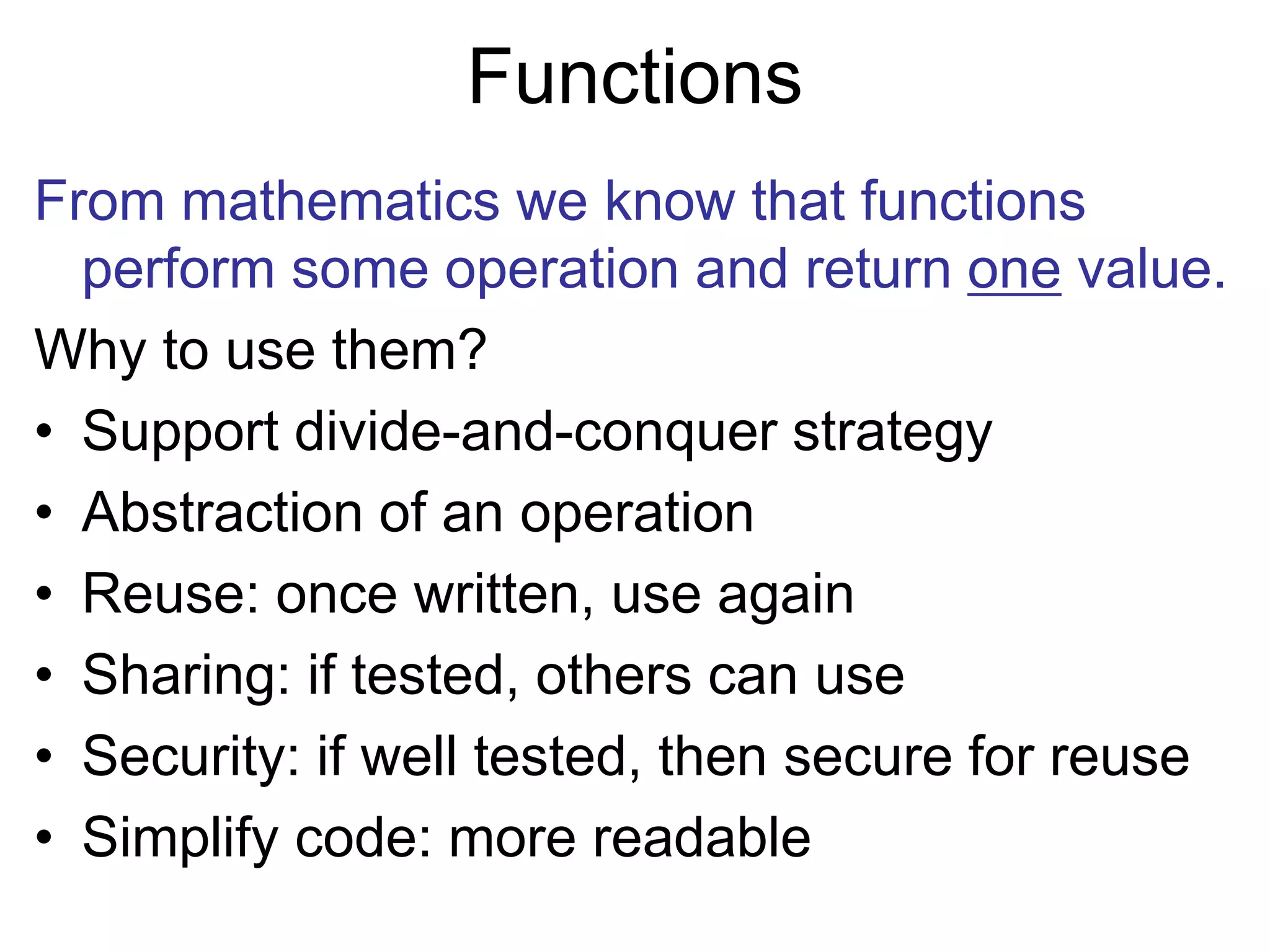 Functions
From mathematics we know that functions
perform some operation and return one value.
Why to use them?
• Support divide-and-conquer strategy
• Abstraction of an operation
• Reuse: once written, use again
• Sharing: if tested, others can use
• Security: if well tested, then secure for reuse
• Simplify code: more readable
 