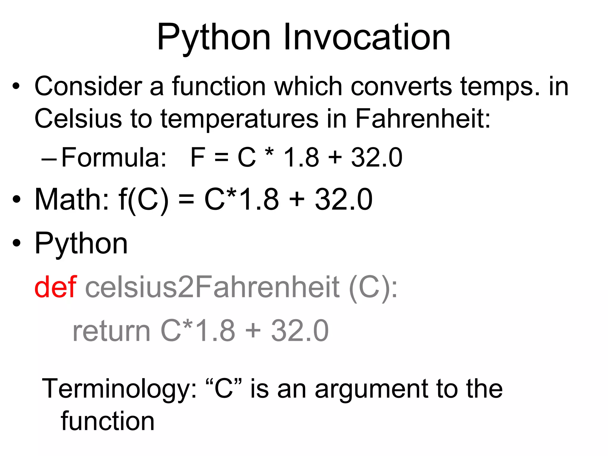 Python Invocation
• Consider a function which converts temps. in
Celsius to temperatures in Fahrenheit:
–Formula: F = C * 1.8 + 32.0
• Math: f(C) = C*1.8 + 32.0
• Python
def celsius2Fahrenheit (C):
return C*1.8 + 32.0
Terminology: “C” is an argument to the
function
 