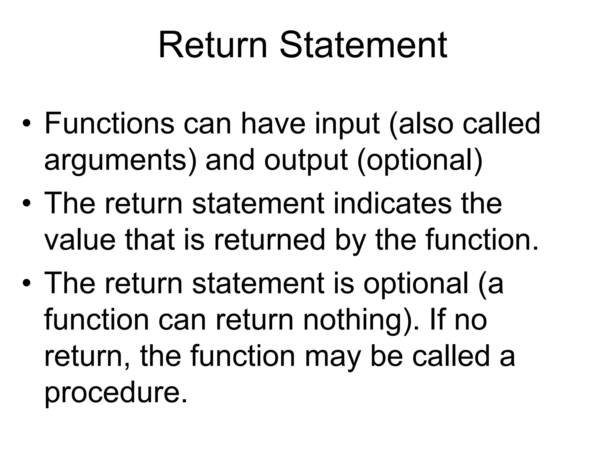 Return Statement
• Functions can have input (also called
arguments) and output (optional)
• The return statement indicates the
value that is returned by the function.
• The return statement is optional (a
function can return nothing). If no
return, the function may be called a
procedure.
 