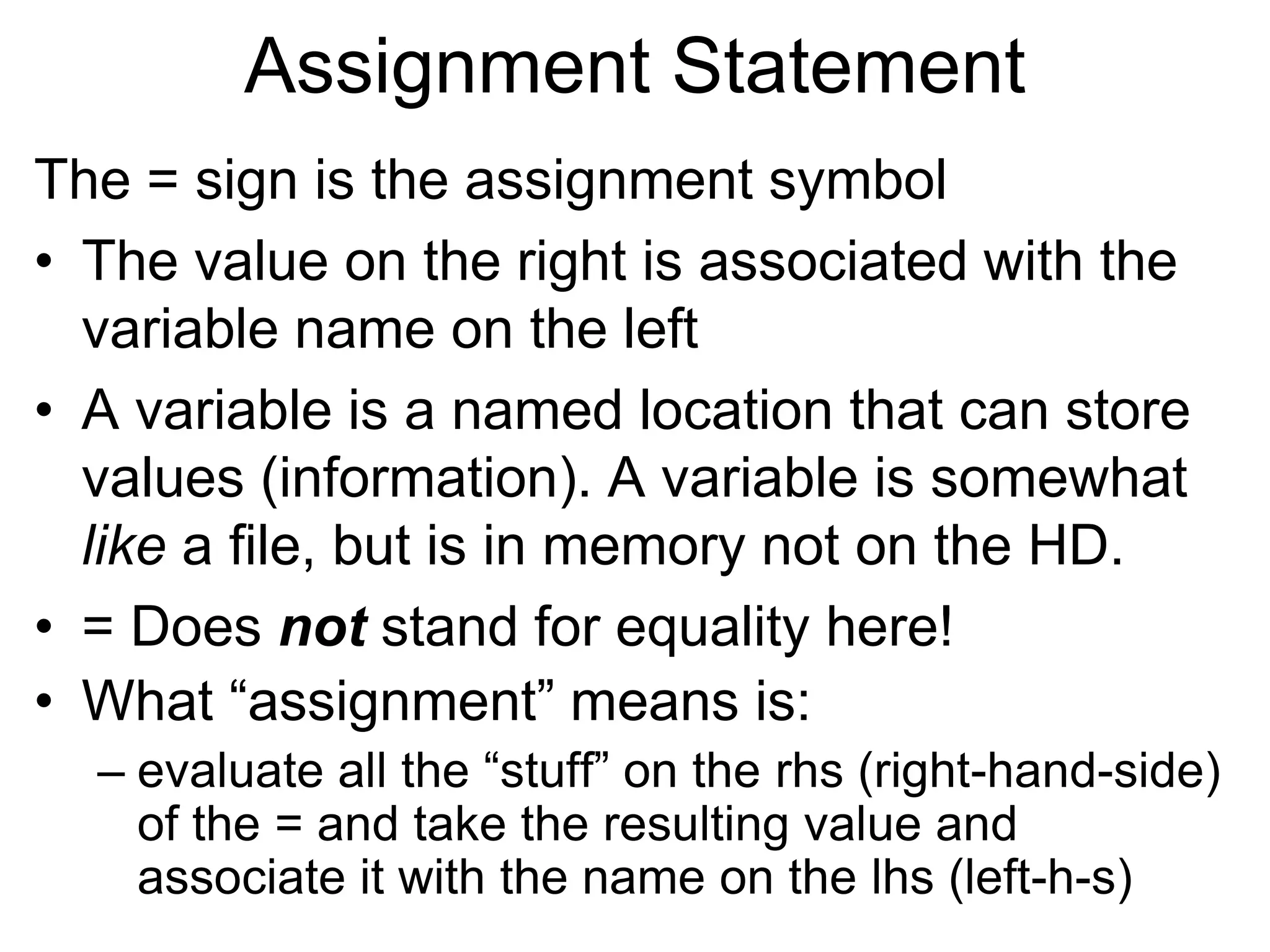 Assignment Statement
The = sign is the assignment symbol
• The value on the right is associated with the
variable name on the left
• A variable is a named location that can store
values (information). A variable is somewhat
like a file, but is in memory not on the HD.
• = Does not stand for equality here!
• What “assignment” means is:
– evaluate all the “stuff” on the rhs (right-hand-side)
of the = and take the resulting value and
associate it with the name on the lhs (left-h-s)
 