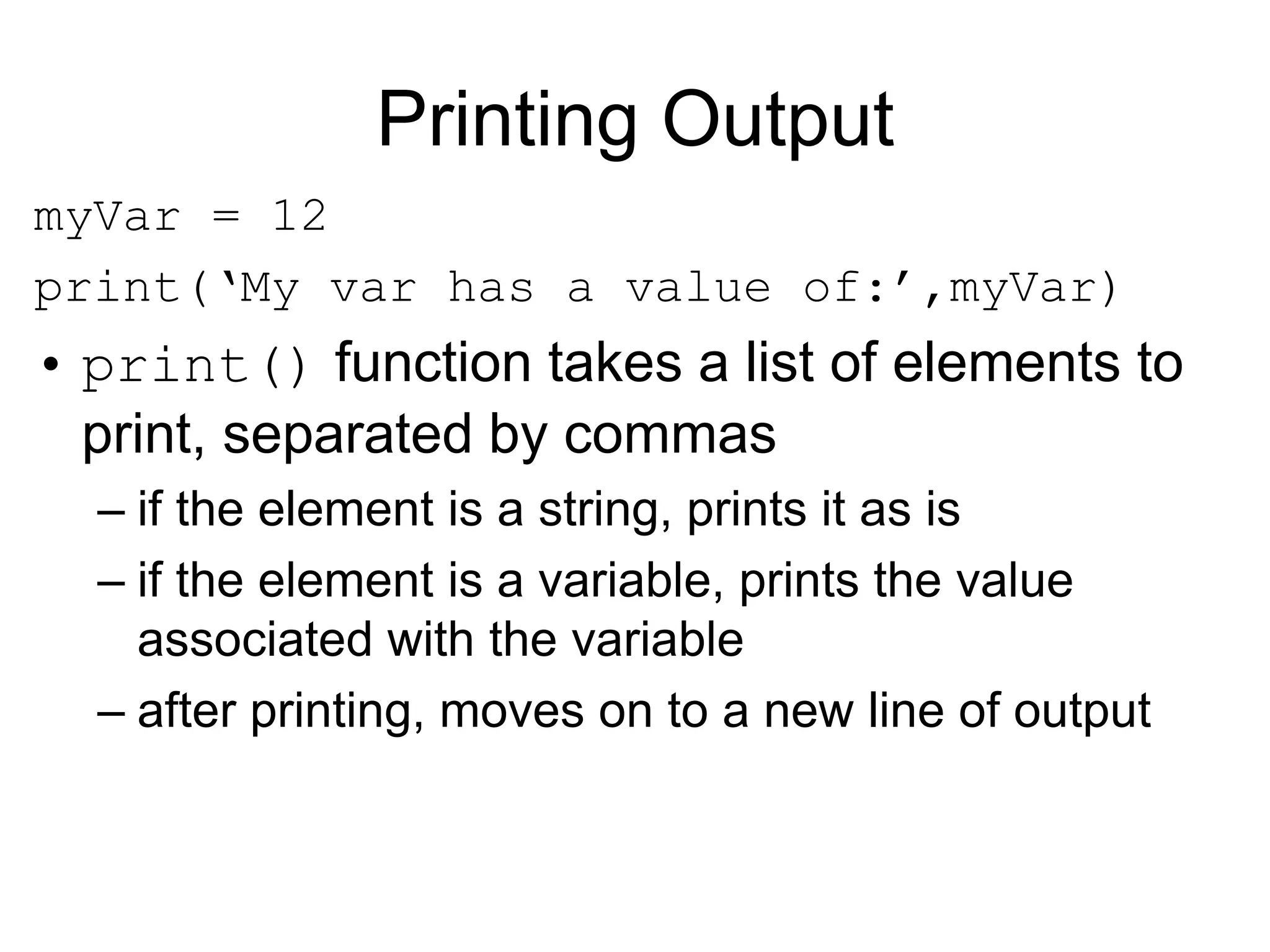 Printing Output
myVar = 12
print(‘My var has a value of:’,myVar)
• print() function takes a list of elements to
print, separated by commas
– if the element is a string, prints it as is
– if the element is a variable, prints the value
associated with the variable
– after printing, moves on to a new line of output
 