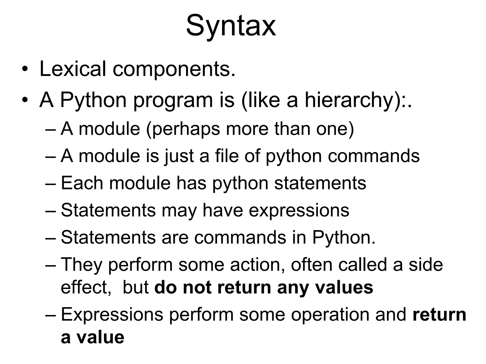 Syntax
• Lexical components.
• A Python program is (like a hierarchy):.
– A module (perhaps more than one)
– A module is just a file of python commands
– Each module has python statements
– Statements may have expressions
– Statements are commands in Python.
– They perform some action, often called a side
effect, but do not return any values
– Expressions perform some operation and return
a value
 