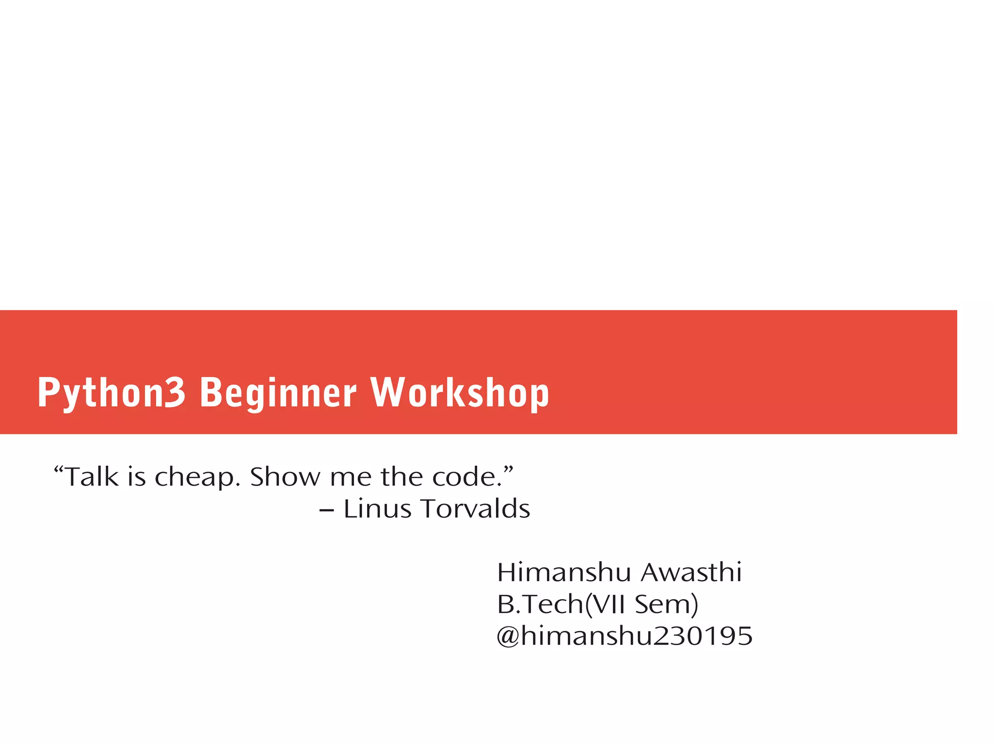 Python3 Beginner Workshop
“Talk is cheap. Show me the code.”
― Linus Torvalds
Himanshu Awasthi
B.Tech(VII Sem)
@himanshu230195
 