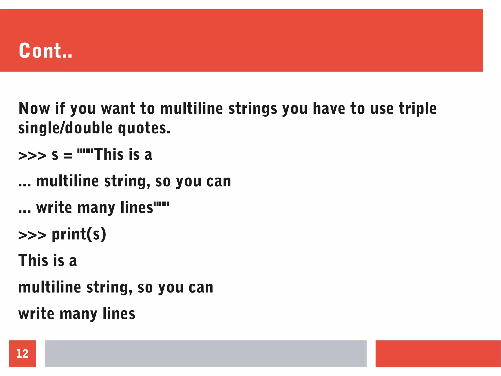 12
Cont..
Now if you want to multiline strings you have to use triple
single/double quotes.
>>> s = """This is a
... multiline string, so you can
... write many lines"""
>>> print(s)
This is a
multiline string, so you can
write many lines
 