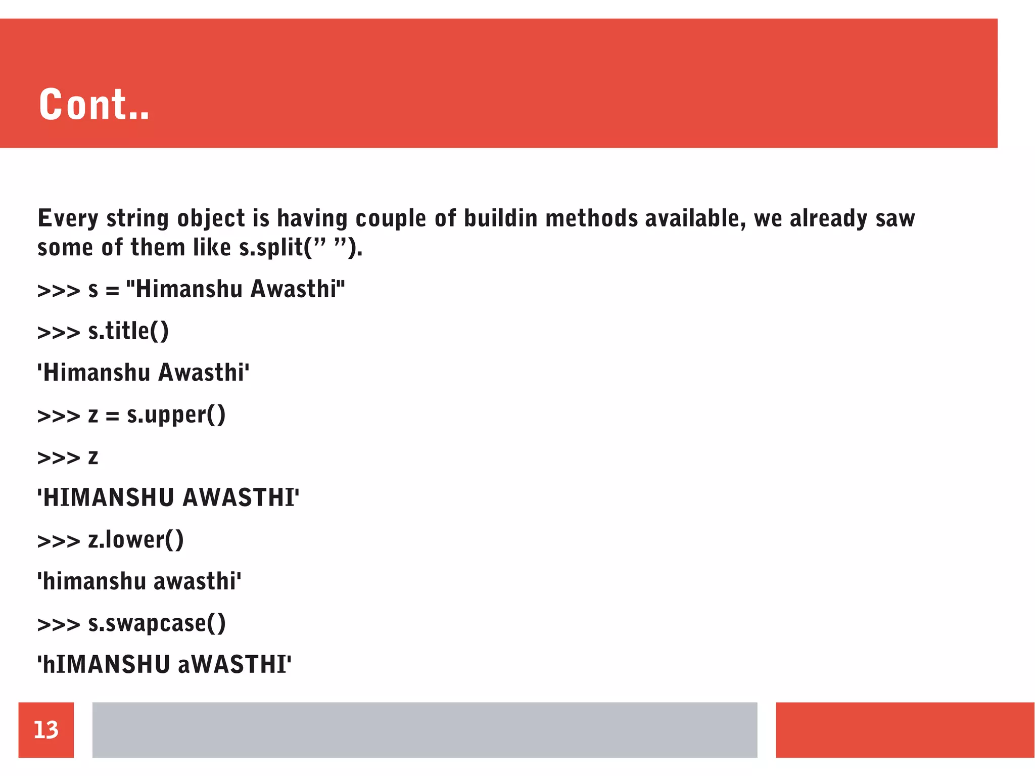 13
Cont..
Every string object is having couple of buildin methods available, we already saw
some of them like s.split(” ”).
>>> s = "Himanshu Awasthi"
>>> s.title()
'Himanshu Awasthi'
>>> z = s.upper()
>>> z
'HIMANSHU AWASTHI'
>>> z.lower()
'himanshu awasthi'
>>> s.swapcase()
'hIMANSHU aWASTHI'
 