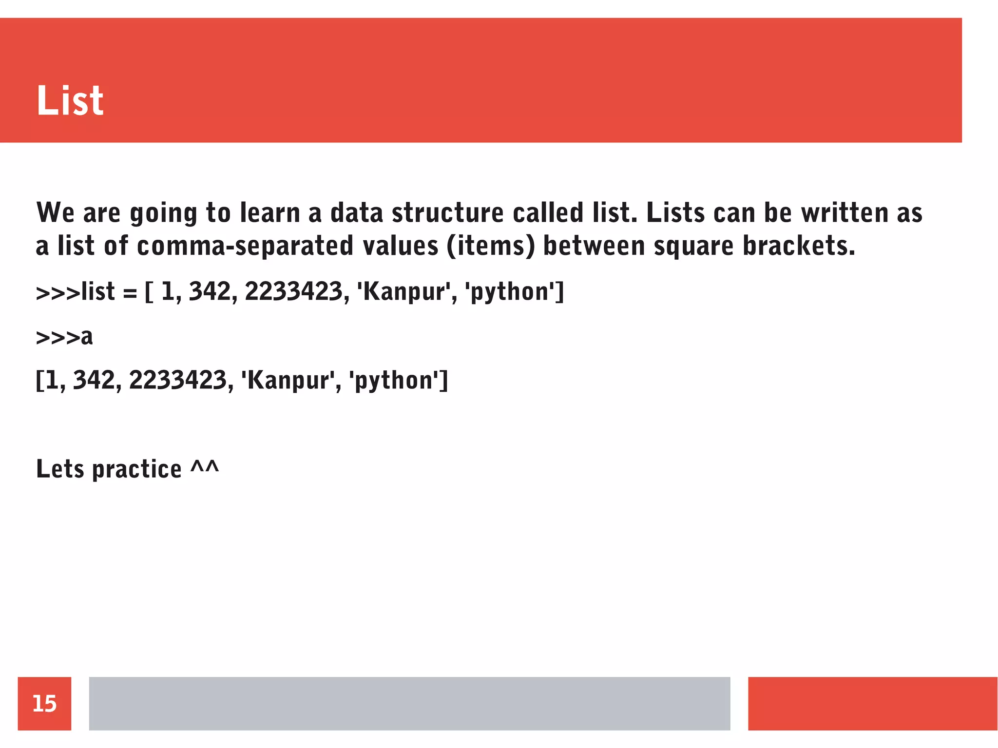 15
List
We are going to learn a data structure called list. Lists can be written as
a list of comma-separated values (items) between square brackets.
>>>list = [ 1, 342, 2233423, 'Kanpur', 'python']
>>>a
[1, 342, 2233423, 'Kanpur', 'python']
Lets practice ^^
 