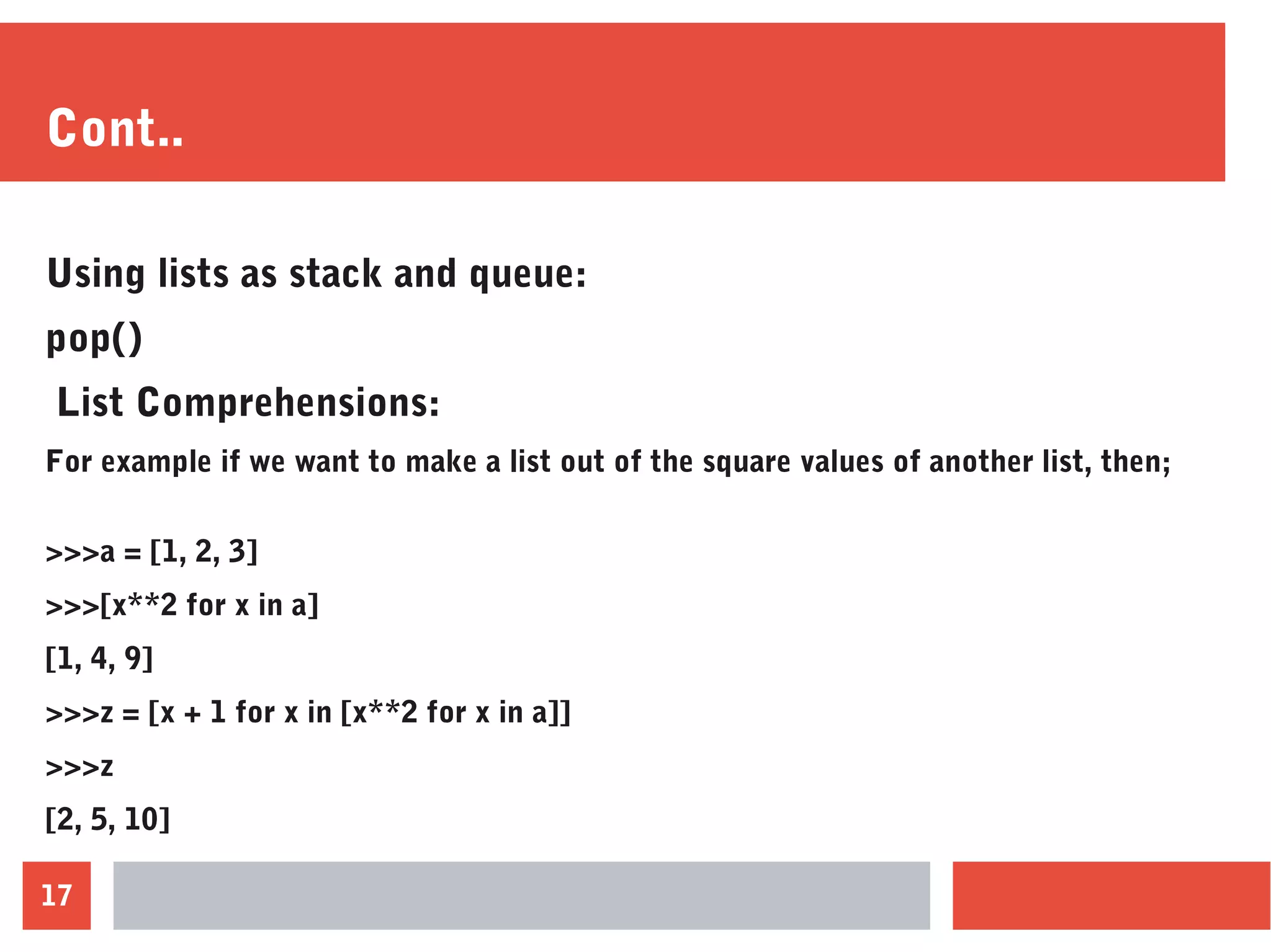 17
Cont..
Using lists as stack and queue:
pop()
List Comprehensions:
For example if we want to make a list out of the square values of another list, then;
>>>a = [1, 2, 3]
>>>[x**2 for x in a]
[1, 4, 9]
>>>z = [x + 1 for x in [x**2 for x in a]]
>>>z
[2, 5, 10]
 