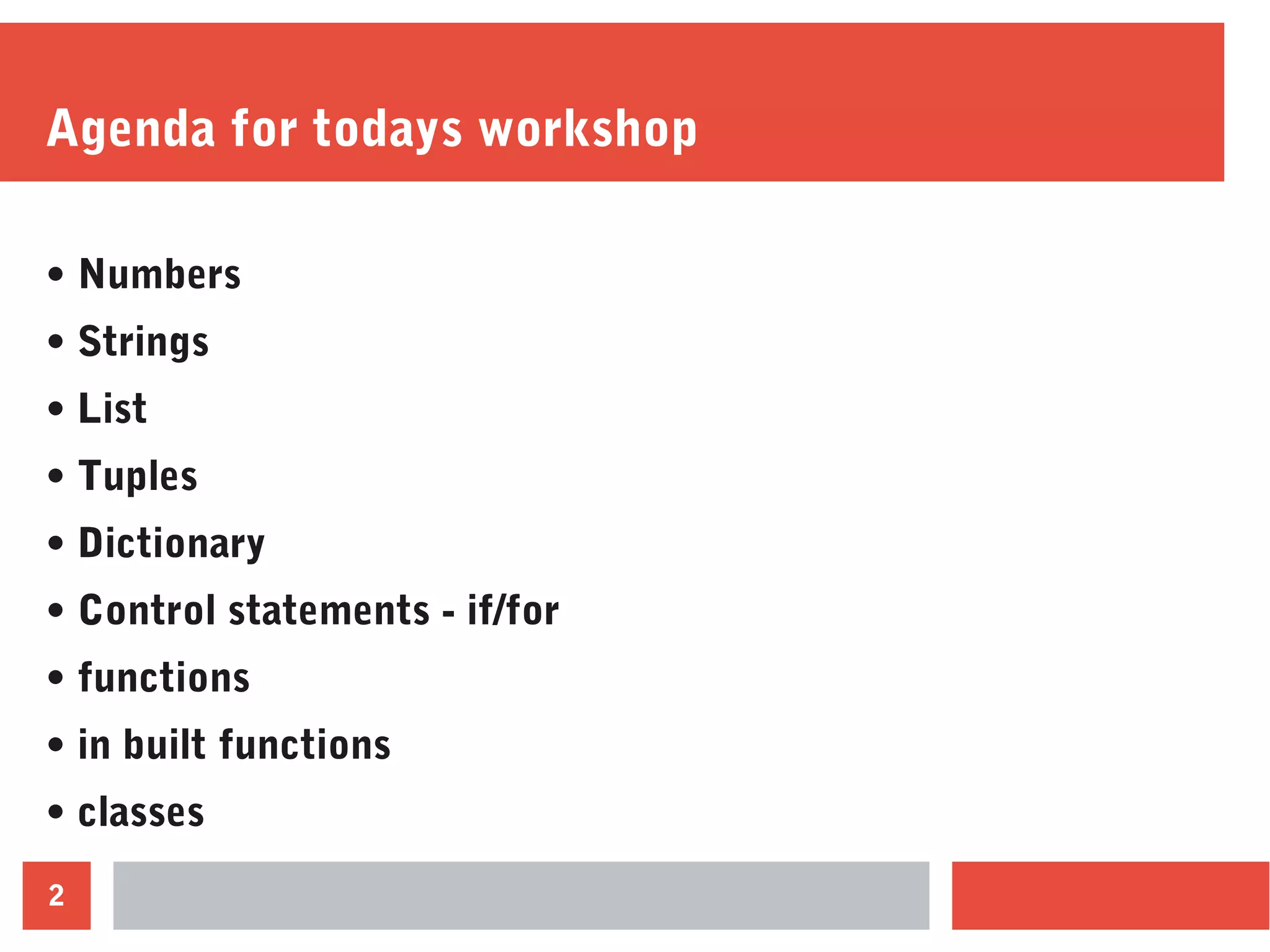 2
Agenda for todays workshop
• Numbers
• Strings
• List
• Tuples
• Dictionary
• Control statements - if/for
• functions
• in built functions
• classes
 