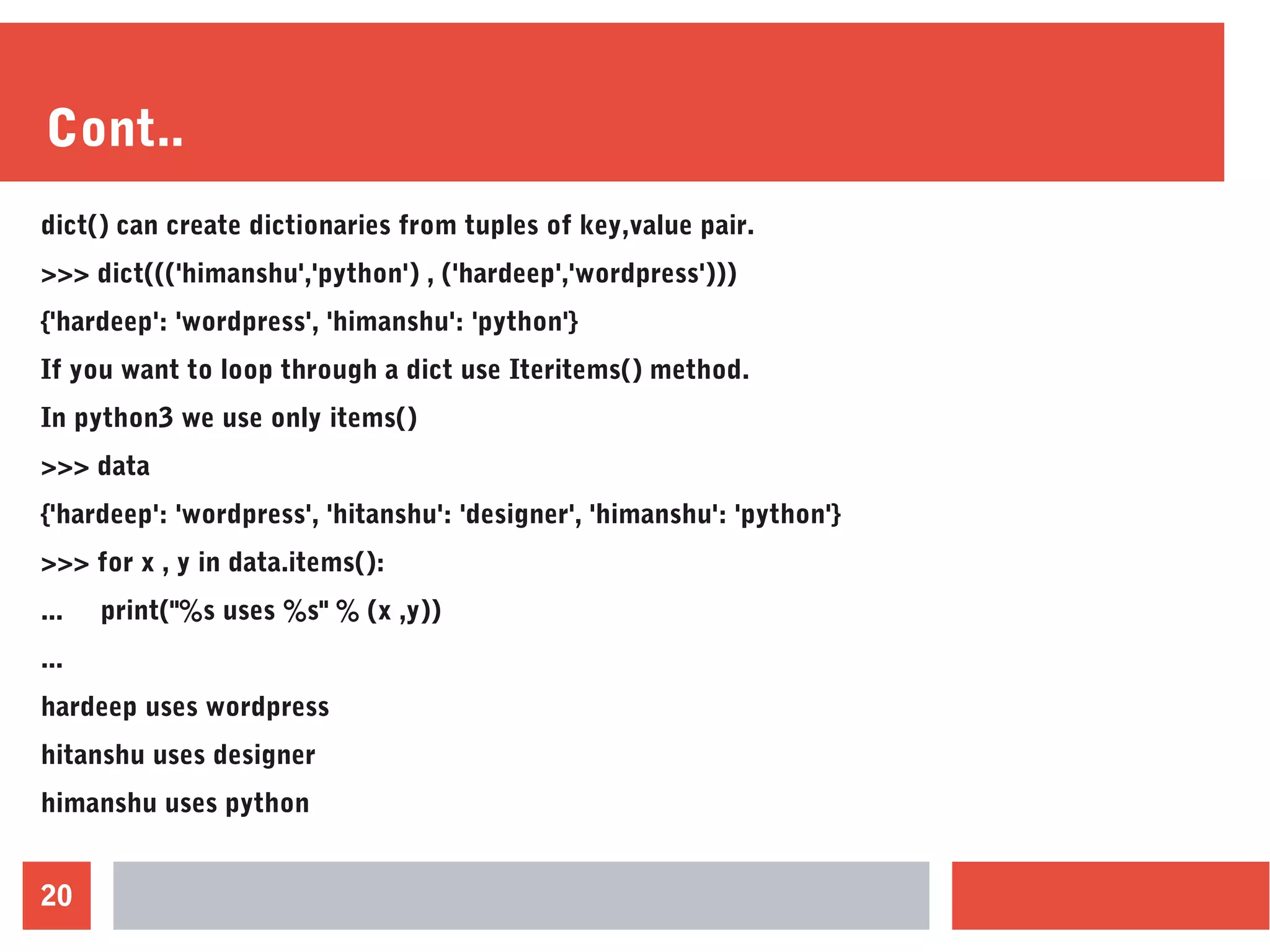 20
Cont..
dict() can create dictionaries from tuples of key,value pair.
>>> dict((('himanshu','python') , ('hardeep','wordpress')))
{'hardeep': 'wordpress', 'himanshu': 'python'}
If you want to loop through a dict use Iteritems() method.
In python3 we use only items()
>>> data
{'hardeep': 'wordpress', 'hitanshu': 'designer', 'himanshu': 'python'}
>>> for x , y in data.items():
... print("%s uses %s" % (x ,y))
...
hardeep uses wordpress
hitanshu uses designer
himanshu uses python
 