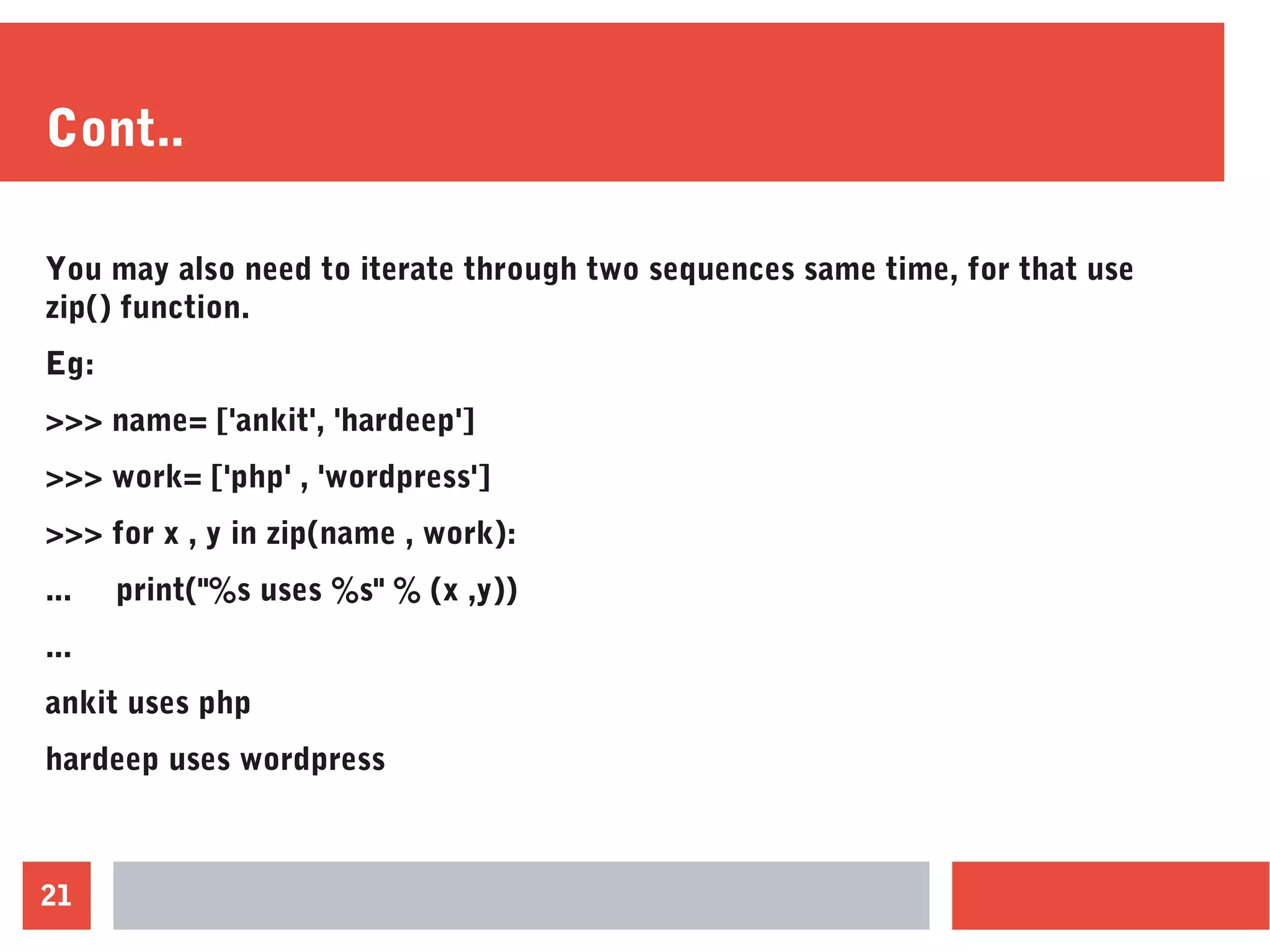 21
Cont..
You may also need to iterate through two sequences same time, for that use
zip() function.
Eg:
>>> name= ['ankit', 'hardeep']
>>> work= ['php' , 'wordpress']
>>> for x , y in zip(name , work):
... print("%s uses %s" % (x ,y))
...
ankit uses php
hardeep uses wordpress
 