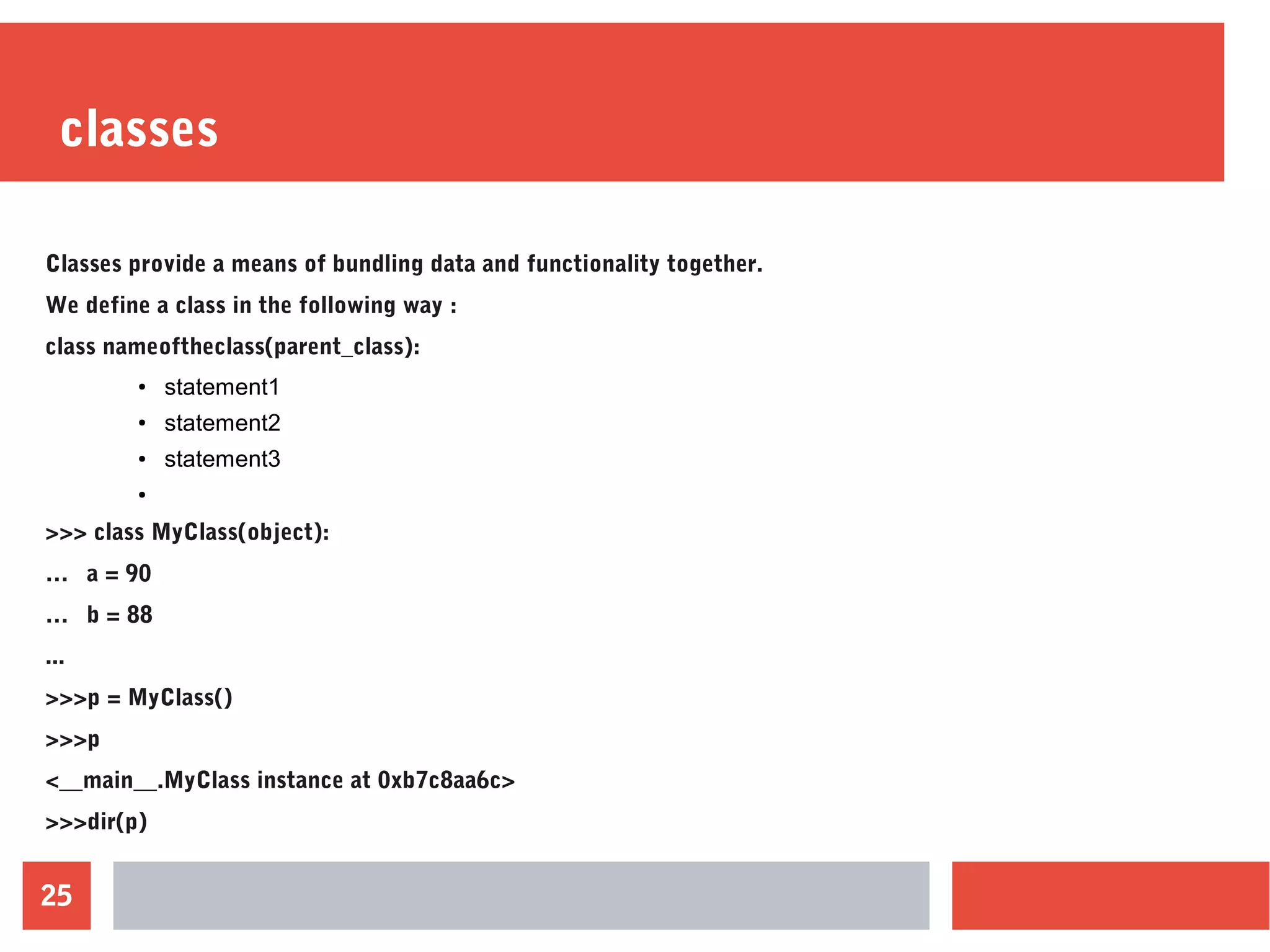 25
classes
Classes provide a means of bundling data and functionality together.
We define a class in the following way :
class nameoftheclass(parent_class):
● statement1
● statement2
● statement3
●
>>> class MyClass(object):
… a = 90
… b = 88
...
>>>p = MyClass()
>>>p
<__main__.MyClass instance at 0xb7c8aa6c>
>>>dir(p)
 