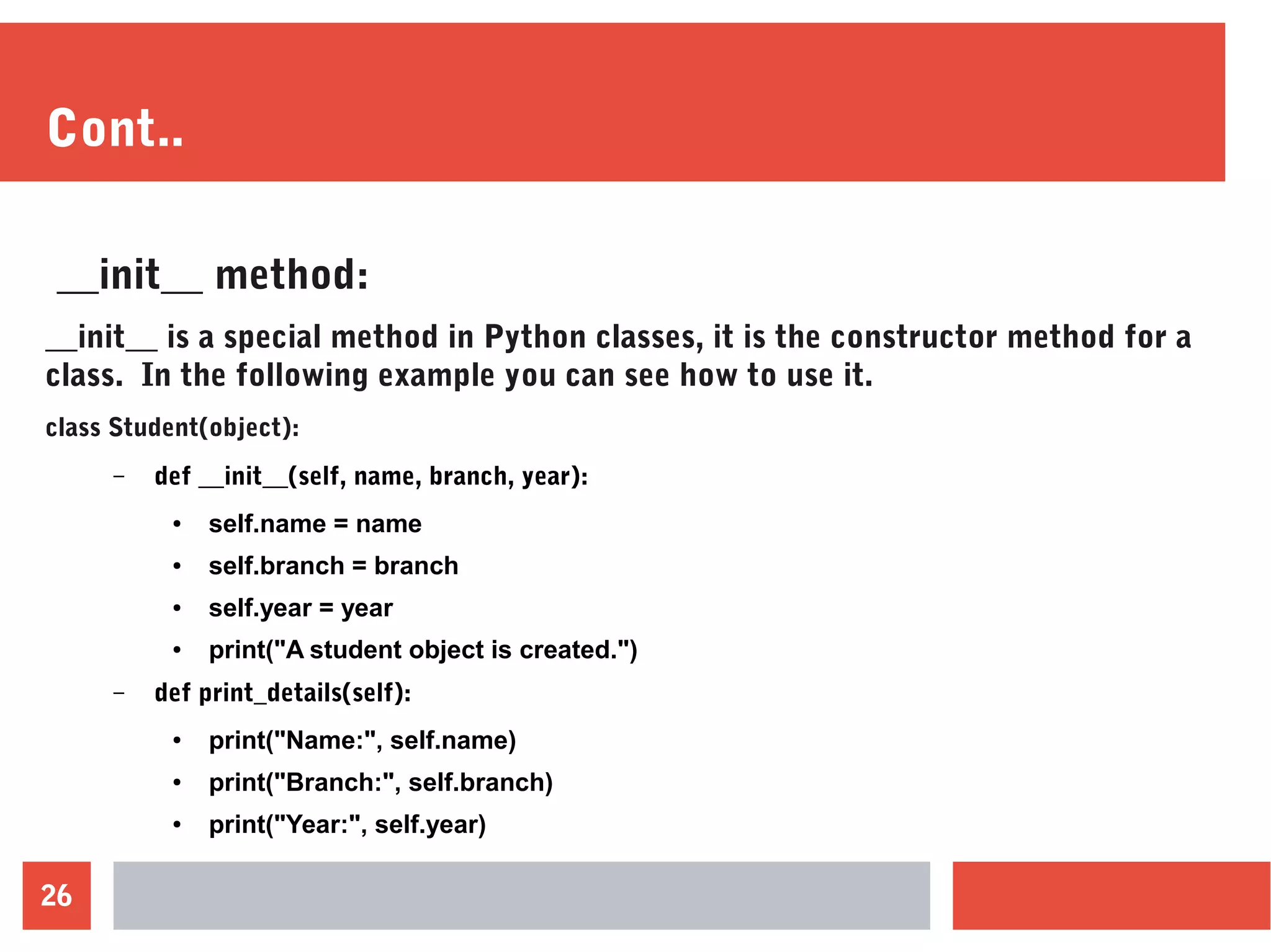 26
Cont..
__init__ method:
__init__ is a special method in Python classes, it is the constructor method for a
class. In the following example you can see how to use it.
class Student(object):
– def __init__(self, name, branch, year):
● self.name = name
● self.branch = branch
● self.year = year
● print("A student object is created.")
– def print_details(self):
● print("Name:", self.name)
● print("Branch:", self.branch)
● print("Year:", self.year)
 