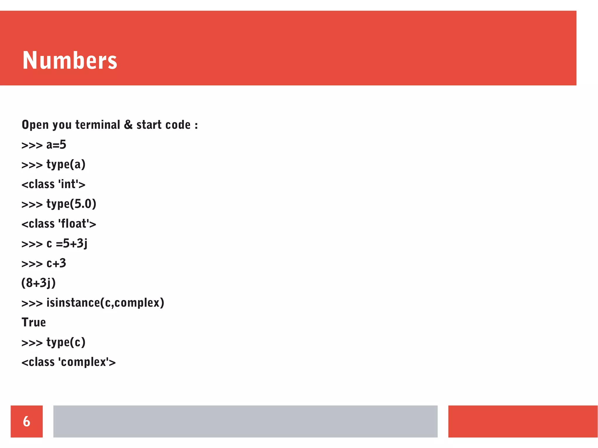 6
Numbers
Open you terminal & start code :
>>> a=5
>>> type(a)
<class 'int'>
>>> type(5.0)
<class 'float'>
>>> c =5+3j
>>> c+3
(8+3j)
>>> isinstance(c,complex)
True
>>> type(c)
<class 'complex'>
 