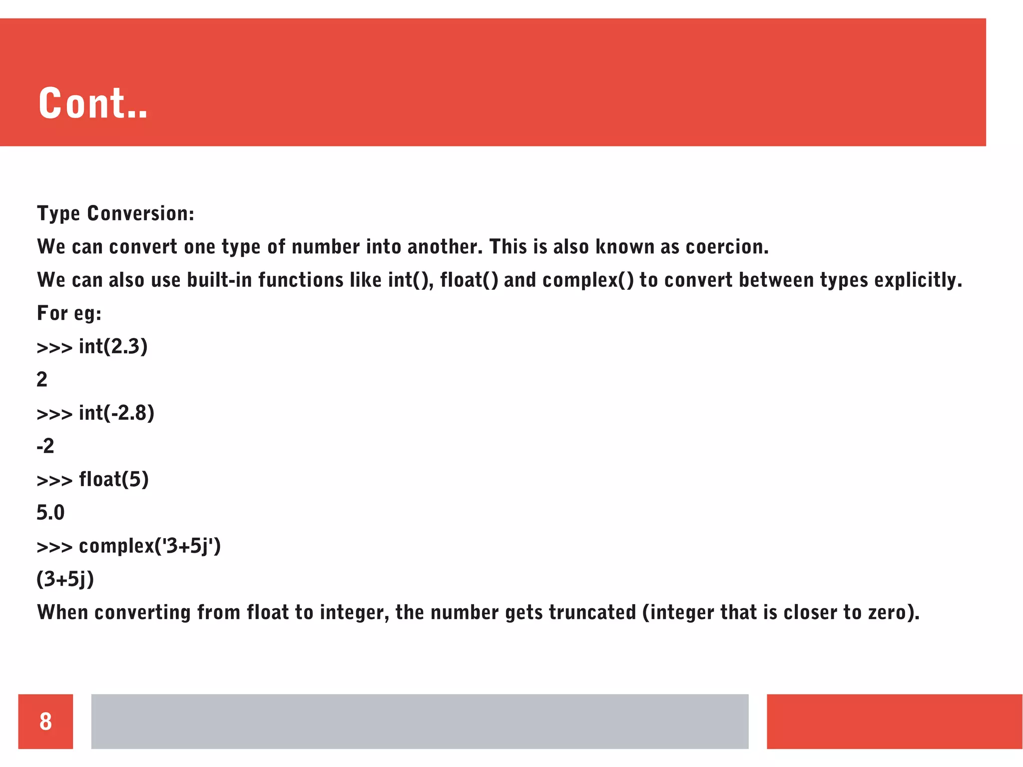 8
Cont..
Type Conversion:
We can convert one type of number into another. This is also known as coercion.
We can also use built-in functions like int(), float() and complex() to convert between types explicitly.
For eg:
>>> int(2.3)
2
>>> int(-2.8)
-2
>>> float(5)
5.0
>>> complex('3+5j')
(3+5j)
When converting from float to integer, the number gets truncated (integer that is closer to zero).
 