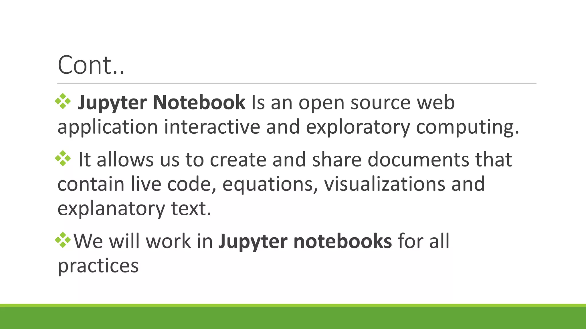 Cont..  Jupyter Notebook Is an open source web application interactive and exploratory computing.  It allows us to create and share documents that contain live code, equations, visualizations and explanatory text. We will work in Jupyter notebooks for all practices 
